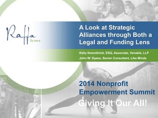 A Look at Strategic
Alliances through Both a
Legal and Funding Lens
2014 Nonprofit
Empowerment Summit
Giving It Our All!
Kelly Nowottnick, ESQ, Associate, Venable, LLP
John W. Dyess, Senior Consultant, Like Minds
 