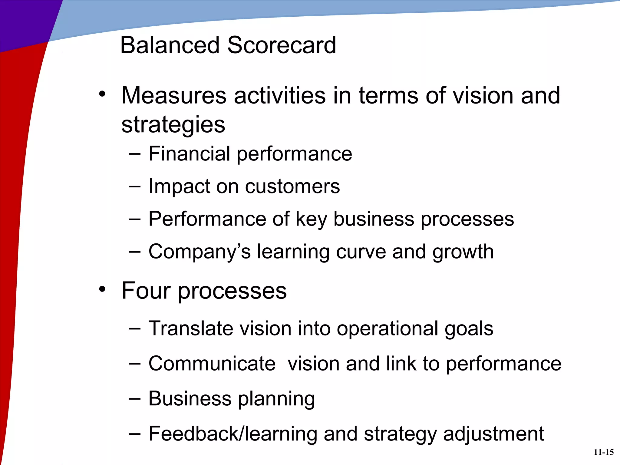 11-15
Balanced Scorecard
• Measures activities in terms of vision and
strategies
– Financial performance
– Impact on customers
– Performance of key business processes
– Company’s learning curve and growth
• Four processes
– Translate vision into operational goals
– Communicate vision and link to performance
– Business planning
– Feedback/learning and strategy adjustment
 
