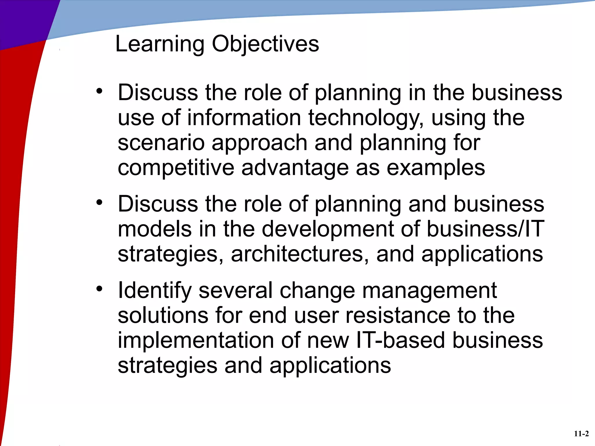 11-2
• Discuss the role of planning in the business
use of information technology, using the
scenario approach and planning for
competitive advantage as examples
• Discuss the role of planning and business
models in the development of business/IT
strategies, architectures, and applications
• Identify several change management
solutions for end user resistance to the
implementation of new IT-based business
strategies and applications
Learning Objectives
 