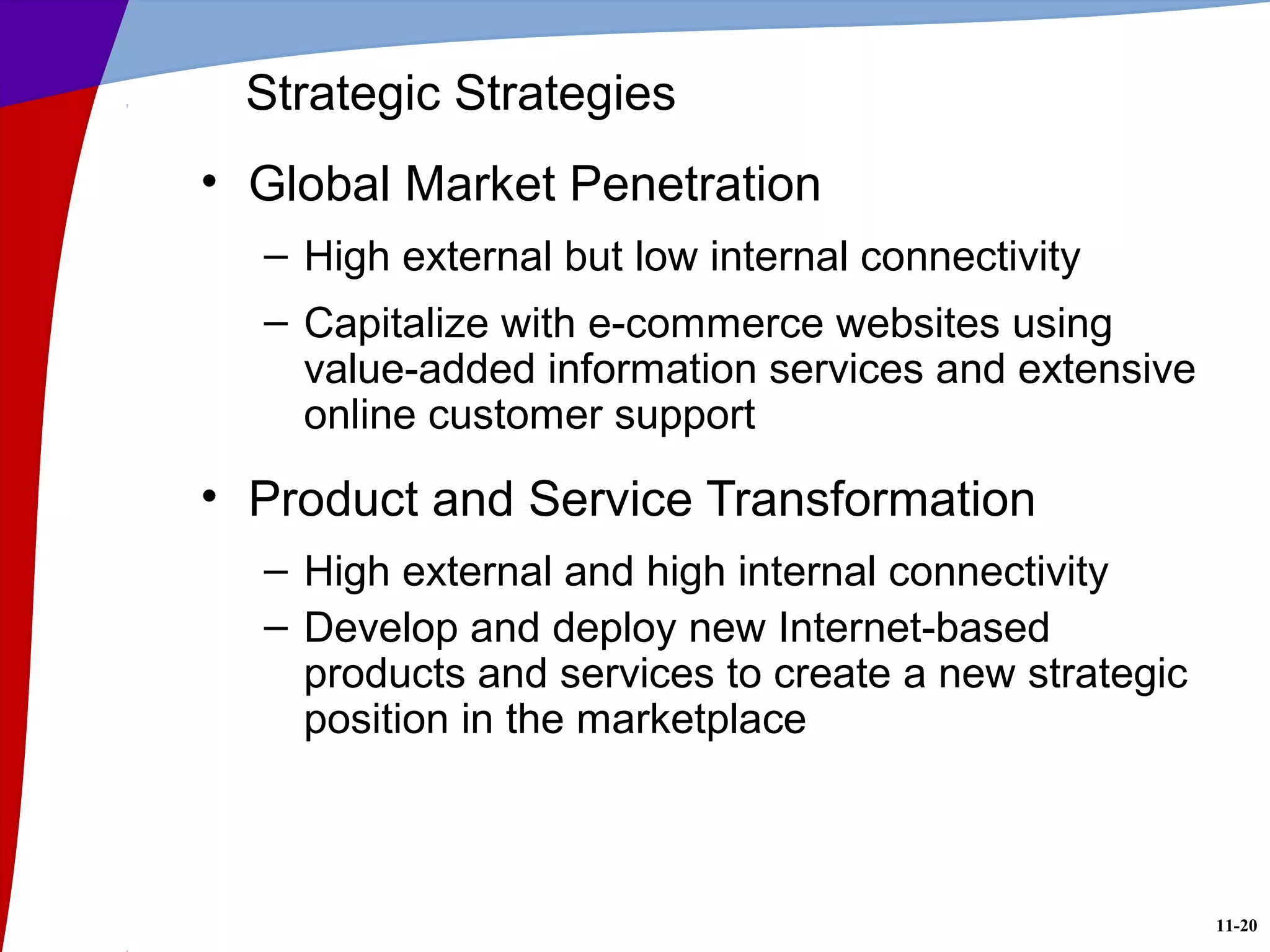 11-20
Strategic Strategies
• Global Market Penetration
– High external but low internal connectivity
– Capitalize with e-commerce websites using
value-added information services and extensive
online customer support
• Product and Service Transformation
– High external and high internal connectivity
– Develop and deploy new Internet-based
products and services to create a new strategic
position in the marketplace
 