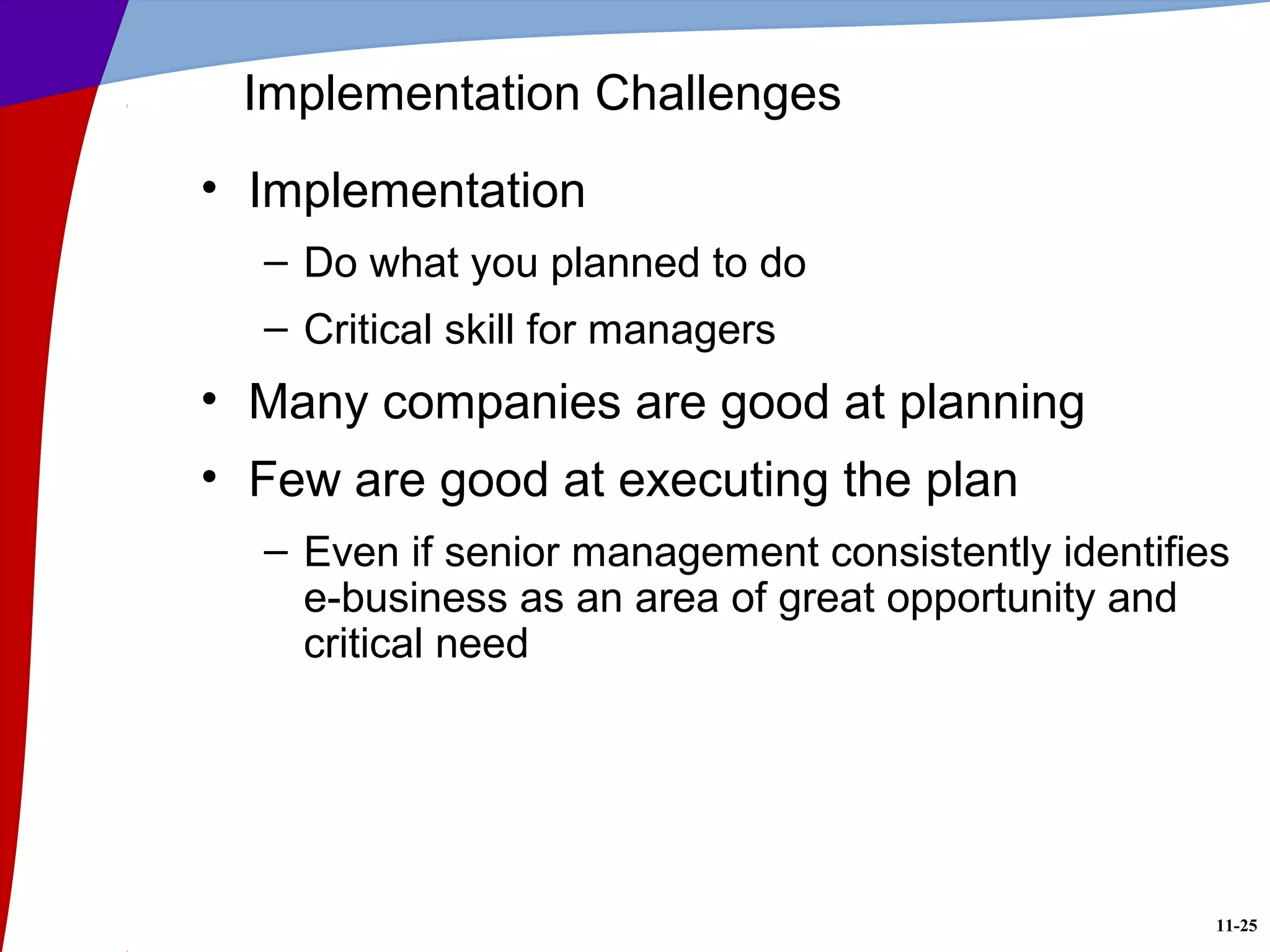 11-25
Implementation Challenges
• Implementation
– Do what you planned to do
– Critical skill for managers
• Many companies are good at planning
• Few are good at executing the plan
– Even if senior management consistently identifies
e-business as an area of great opportunity and
critical need
 