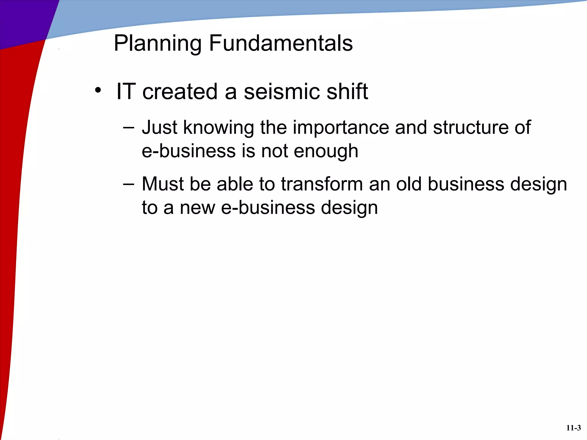 11-3
Planning Fundamentals
• IT created a seismic shift
– Just knowing the importance and structure of
e-business is not enough
– Must be able to transform an old business design
to a new e-business design
 