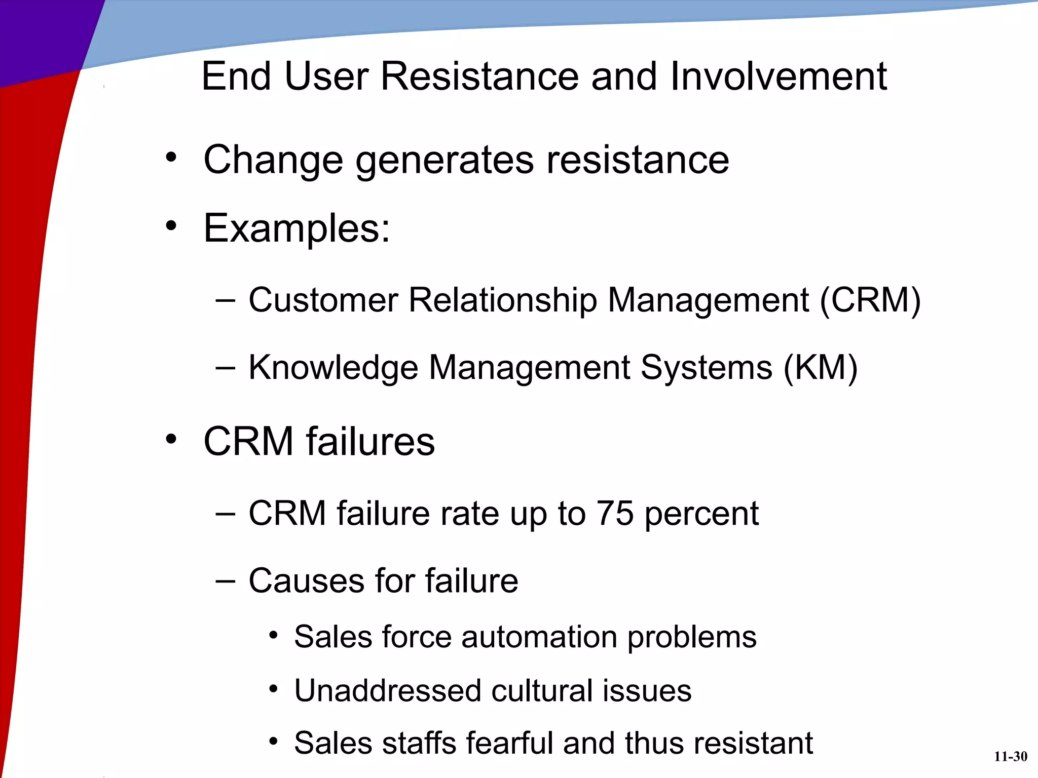 11-30
End User Resistance and Involvement
• Change generates resistance
• Examples:
– Customer Relationship Management (CRM)
– Knowledge Management Systems (KM)
• CRM failures
– CRM failure rate up to 75 percent
– Causes for failure
• Sales force automation problems
• Unaddressed cultural issues
• Sales staffs fearful and thus resistant
 