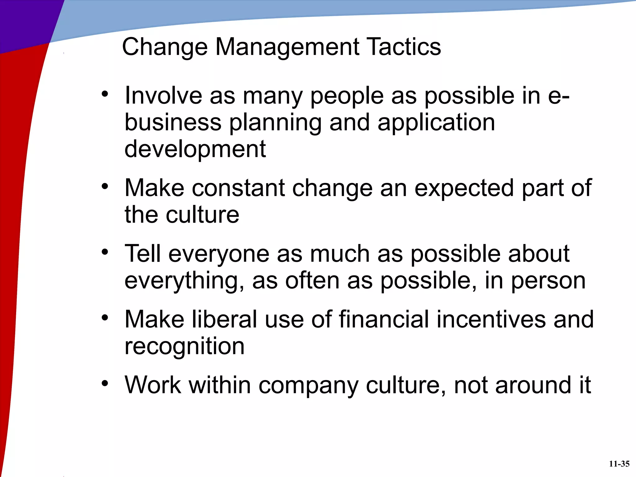 11-35
Change Management Tactics
• Involve as many people as possible in e-
business planning and application
development
• Make constant change an expected part of
the culture
• Tell everyone as much as possible about
everything, as often as possible, in person
• Make liberal use of financial incentives and
recognition
• Work within company culture, not around it
 