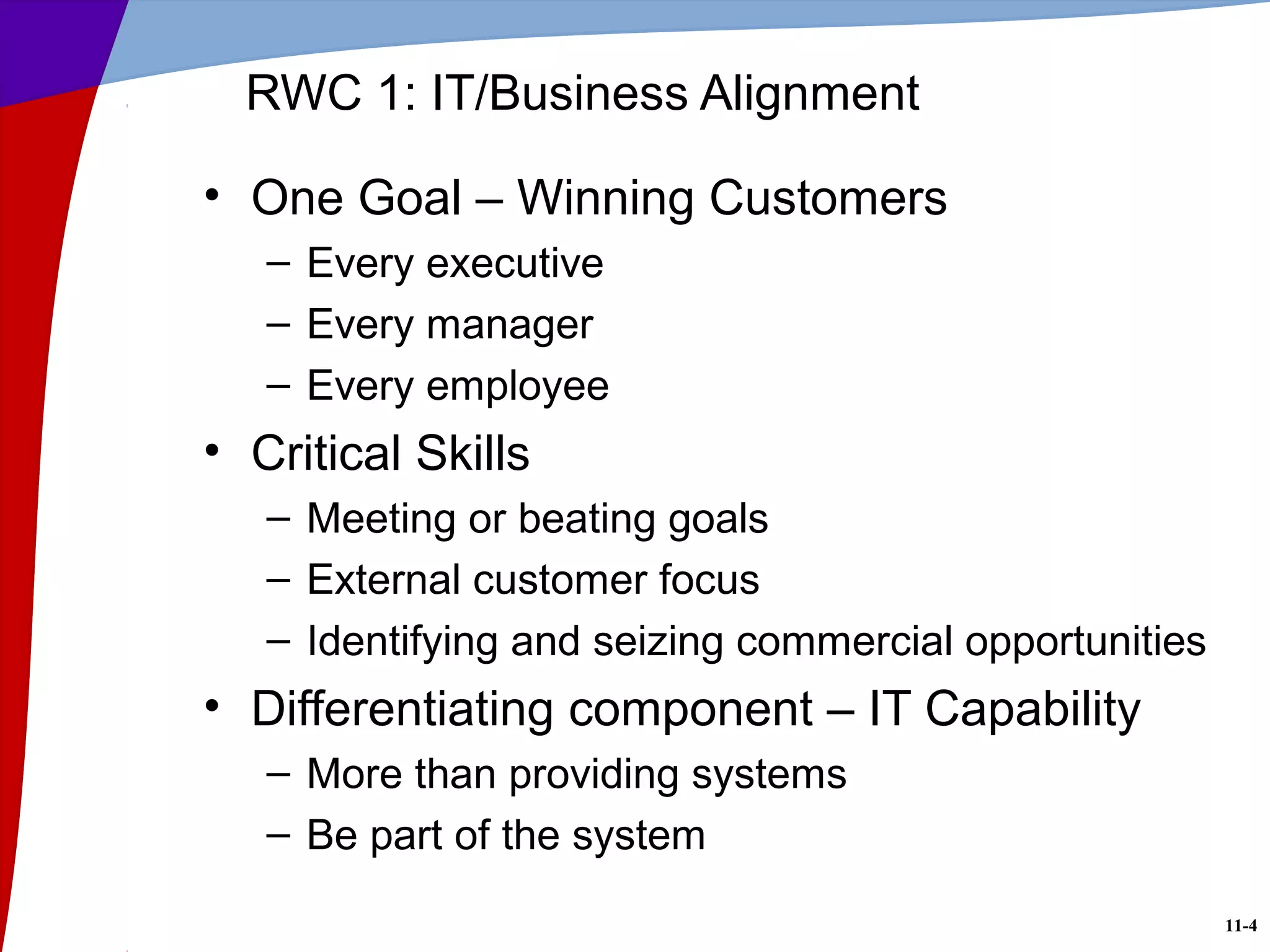11-4
RWC 1: IT/Business Alignment
• One Goal – Winning Customers
– Every executive
– Every manager
– Every employee
• Critical Skills
– Meeting or beating goals
– External customer focus
– Identifying and seizing commercial opportunities
• Differentiating component – IT Capability
– More than providing systems
– Be part of the system
 