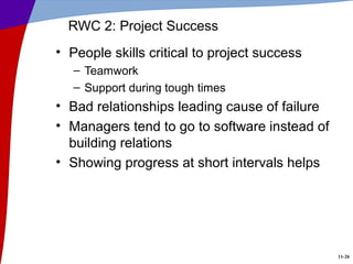 11-26
RWC 2: Project Success
• People skills critical to project success
– Teamwork
– Support during tough times
• Bad relationships leading cause of failure
• Managers tend to go to software instead of
building relations
• Showing progress at short intervals helps
 