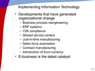 11-27
Implementing Information Technology
• Developments that have generated
organizational change
– Business process reengineering
– ERP systems
– Y2K compliance
– Shared service centers
– Just-in-time manufacturing
– Sales force automation
– Contract manufacturing
– Introduction of Euro currency
• E-business is the latest catalyst
 
