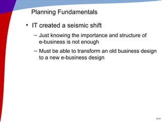 11-3
Planning Fundamentals
• IT created a seismic shift
– Just knowing the importance and structure of
e-business is not enough
– Must be able to transform an old business design
to a new e-business design
 