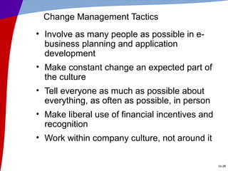 11-35
Change Management Tactics
• Involve as many people as possible in e-
business planning and application
development
• Make constant change an expected part of
the culture
• Tell everyone as much as possible about
everything, as often as possible, in person
• Make liberal use of financial incentives and
recognition
• Work within company culture, not around it
 