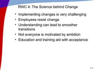 11-39
RWC 4: The Science behind Change
• Implementing changes is very challenging
• Employees resist change
• Understanding can lead to smoother
transitions
• Not everyone is motivated by ambition
• Education and training aid with acceptance
 