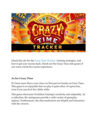 Check this site for the Crazy Time Tracker, winning strategies, and
how to get your money back. Check out the Crazy Time side games if
you want a fresh live casino experience.
As for Crazy Time
It's been more than a year since we first got our hands on Crazy Time.
This game is so enjoyable that we play it quite often. It's great fun,
even if you can do it for a little while.
This game showcases Evolution Gaming's creativity and originality. As
a collection, the minigames provide a wide variety of gameplay
options. Furthermore, the chat moderators are helpful and interactive
with the viewers.
 