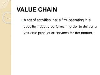 VALUE CHAIN
◦ A set of activities that a firm operating in a
specific industry performs in order to deliver a
valuable product or services for the market.
 