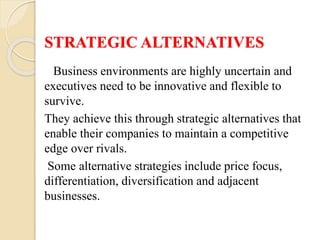 STRATEGIC ALTERNATIVES
Business environments are highly uncertain and
executives need to be innovative and flexible to
survive.
They achieve this through strategic alternatives that
enable their companies to maintain a competitive
edge over rivals.
Some alternative strategies include price focus,
differentiation, diversification and adjacent
businesses.
 
