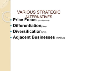VARIOUS STRATEGIC
ALTERNATIVES
 Price Focus (mobilephone)
 Differentiation( Soap)
 Diversification(ITC)
 Adjacent Businesses (XIAOMI)
 