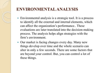 ENVIRONMENTALANALYSIS
 Environmental analysis is a strategic tool. It is a process
to identify all the external and internal elements, which
can affect the organization’s performance.. These
evaluations are later translated into the decision-making
process. The analysis helps align strategies with the
firm’s environment.
 Our market is facing changes every day. Many new
things develop over time and the whole scenario can
alter in only a few seconds. There are some factors that
are beyond your control. But, you can control a lot of
these things.
 