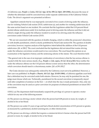 4
A California case, People v. Cosko, 152 Cal. App. 3d 54, 199 Cal. Rptr. 289 (1984), discusses the issue of
whether the defendant could be convicted twice under separate subdivisions of the California Vehicle
Code. The driver's argument was presented as follows:
Appellant contends that he was improperly convicted of two counts of driving under the influence,
one for violating Vehicle Code section 23153, subdivision (a), and another for violating subdivision (b) of
the same section based on one incident. We conclude that the Legislature added the 0.10 percent blood
alcohol offense subdivision (subd. b) to facilitate proof of driving under the influence and that it did not
intend a single driving under the influence incident to result in two driving under the influence
convictions under Vehicle Code section 23153.
“We are not concerned with the question of double charging, which is within the prosecutor's discretion,
or with double punishment, which is clearly prohibited by Penal Code section 654. The question of double
conviction, however, requires analysis of the legislative intent behind the addition of the 0.10 percent
subdivision. [Id. at 290.]” The court concluded that the legislature did not intend that routine driving
under the influence convictions would result in two convictions. The court based this opinion on an
examination of the legislative history and the sentencing scheme of the statute. The court therefore held:
“The general rule in the case of an improper combination of convictions is that the less serious offense is
vacated while the more serious stands. (E.g., People v. Cole, supra, 31 Cal. 3d at p.582.) Since neither the
under the influence offense nor the 0.10 percent offense is more serious than the other, the determination
which conviction should stand is a discretionary matter. [Id. at 291-292.]”
The Cosko decision was subsequently ordered by the California court not to be published. However, a
later case was published. In People v. Duarte, 161 Cal. App. 3d 438 (1984), a California appellate court held
that a defendant may be convicted under both statutes. However, he may only be punished for one; the
judge must choose which one. Technically, punishment for the second conviction is temporarily stayed
until after completion of sentence on the first — at which time the stay is made permanent. Also, only one
of the convictions may be used as a prior conviction for purposes of enhanced punishment on future DUI
convictions.
13353.2. (a) The department shall immediately suspend the privilege of a person to operate a motor
vehicle for any one of the following reasons:
(1) The person was driving a motor vehicle when the person had 0.08 percent or more, by weight, of
alcohol in his or her blood.
(2) The person was under 21 years of age and had a blood-alcohol concentration of 0.01 percent or greater,
as measured by a preliminary alcohol screening test, or other chemical test.
(3) The person was driving a vehicle that requires a commercial driver's license when the person had 0.04
percent or more, by weight, of alcohol in his or her blood.
 
