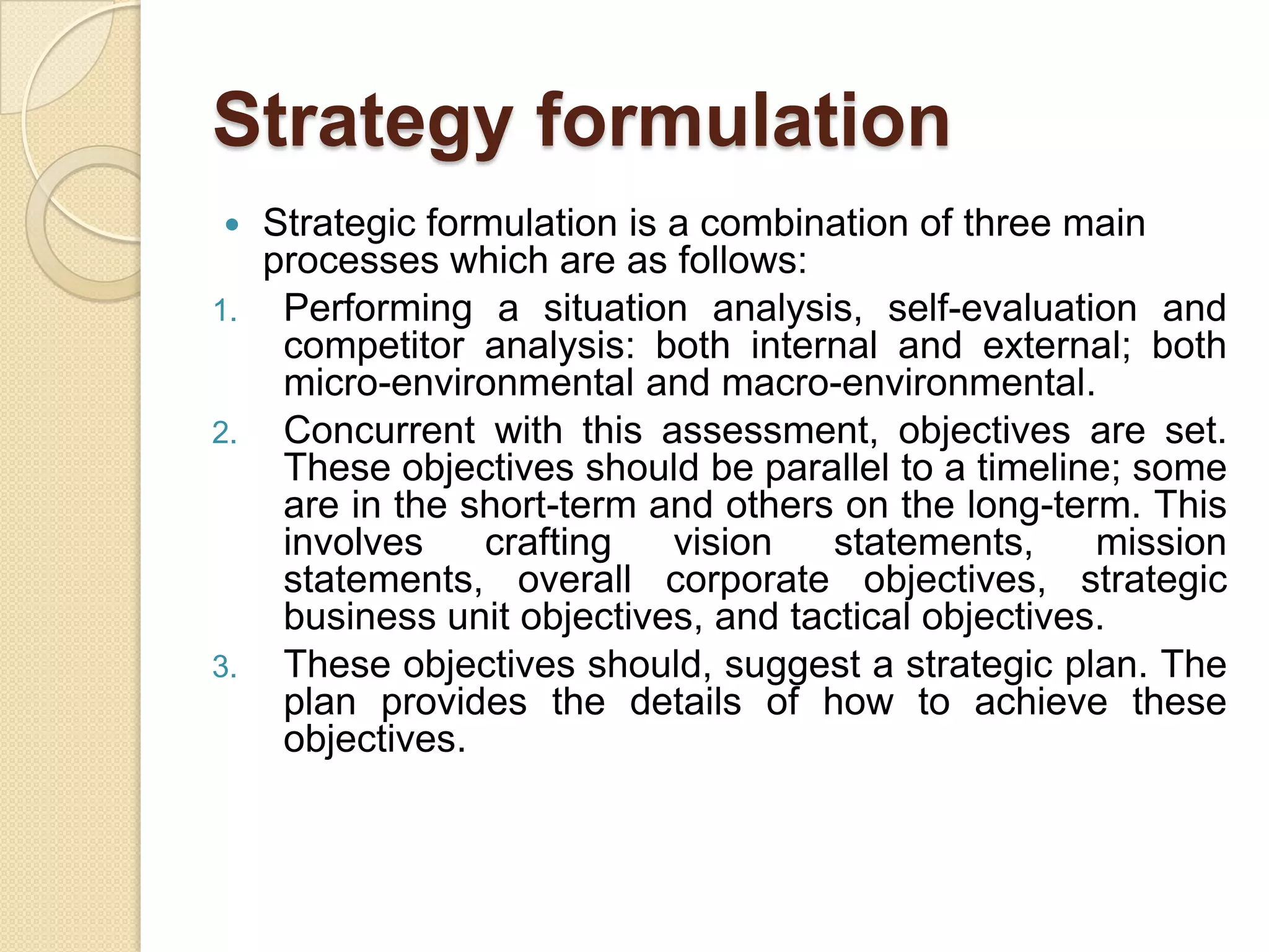 Strategy formulationStrategic formulation is a combination of three main processes which are as follows:Performing a situation analysis, self-evaluation and competitor analysis: both internal and external; both micro-environmental and macro-environmental. Concurrent with this assessment, objectives are set. These objectives should be parallel to a timeline; some are in the short-term and others on the long-term. This involves crafting vision statements, mission statements, overall corporate objectives, strategic business unit objectives, and tactical objectives. These objectives should, suggest a strategic plan. The plan provides the details of how to achieve these objectives.