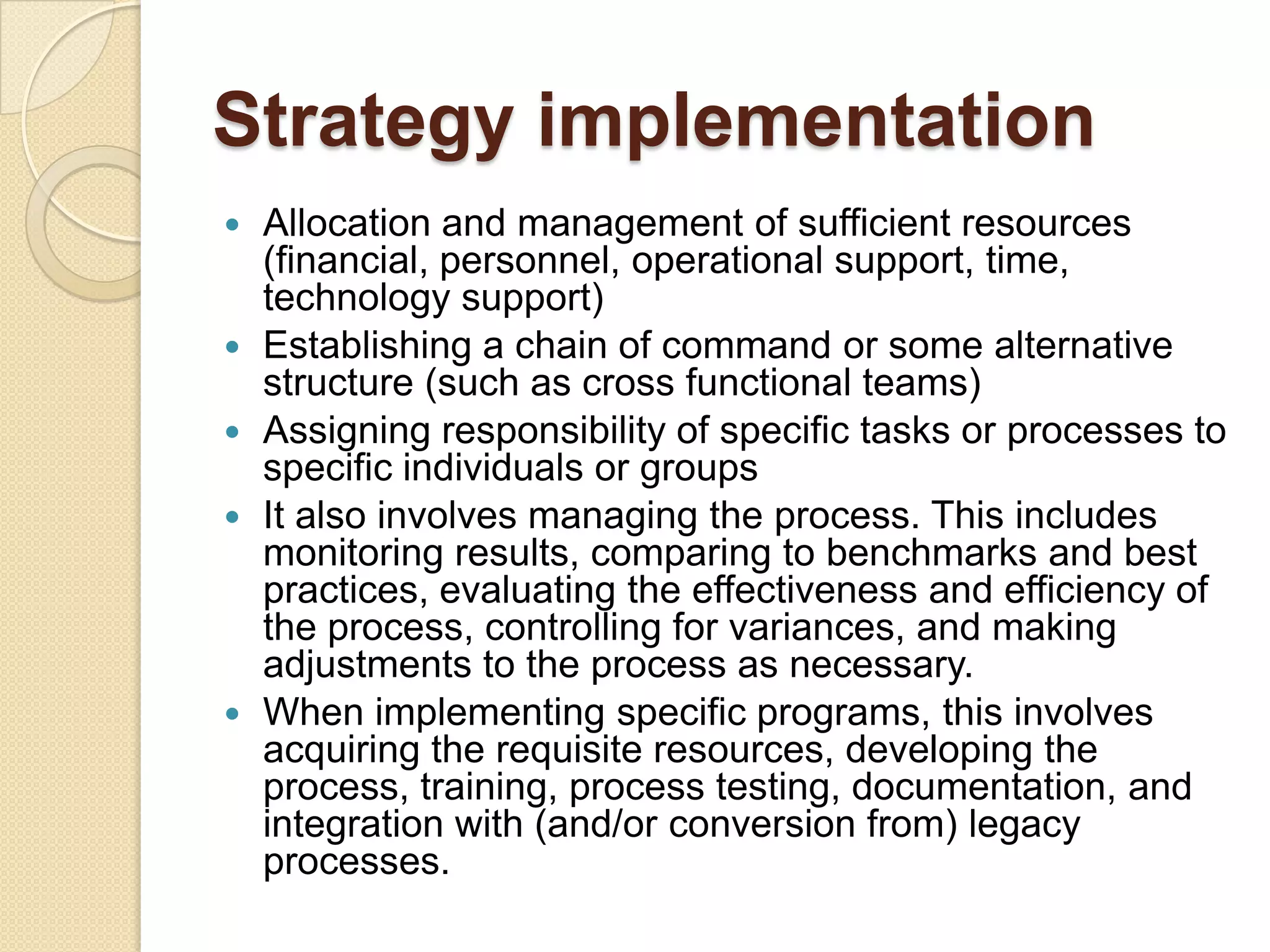 Strategy implementationAllocation and management of sufficient resources (financial, personnel, operational support, time, technology support)Establishing a chain of command or some alternative structure (such as cross functional teams) Assigning responsibility of specific tasks or processes to specific individuals or groups It also involves managing the process. This includes monitoring results, comparing to benchmarks and best practices, evaluating the effectiveness and efficiency of the process, controlling for variances, and making adjustments to the process as necessary. When implementing specific programs, this involves acquiring the requisite resources, developing the process, training, process testing, documentation, and integration with (and/or conversion from) legacy processes. 