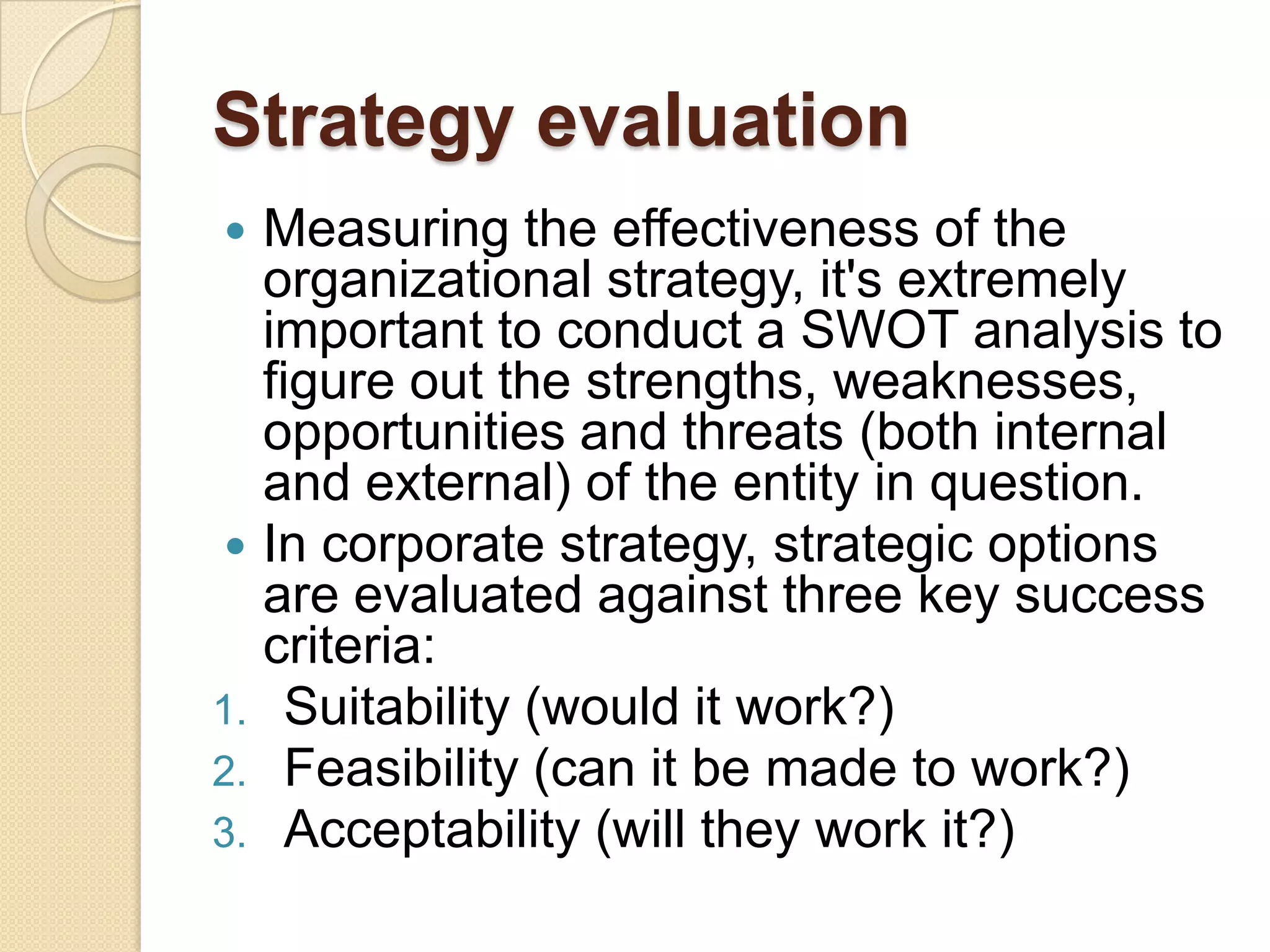 Strategy evaluationMeasuring the effectiveness of the organizational strategy, it's extremely important to conduct a SWOT analysis to figure out the strengths, weaknesses, opportunities and threats (both internal and external) of the entity in question.In corporate strategy, strategic options are evaluated against three key success criteria:Suitability (would it work?) Feasibility (can it be made to work?) Acceptability (will they work it?)