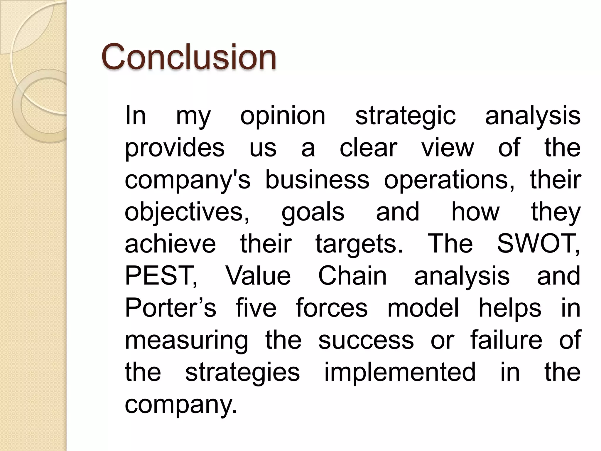 Conclusion	In my opinion strategic analysis provides us a clear view of the company's business operations, their objectives, goals and how they achieve their targets. The SWOT, PEST, Value Chain analysis and Porter’s five forces model helps in measuring the success or failure of the strategies implemented in the company.