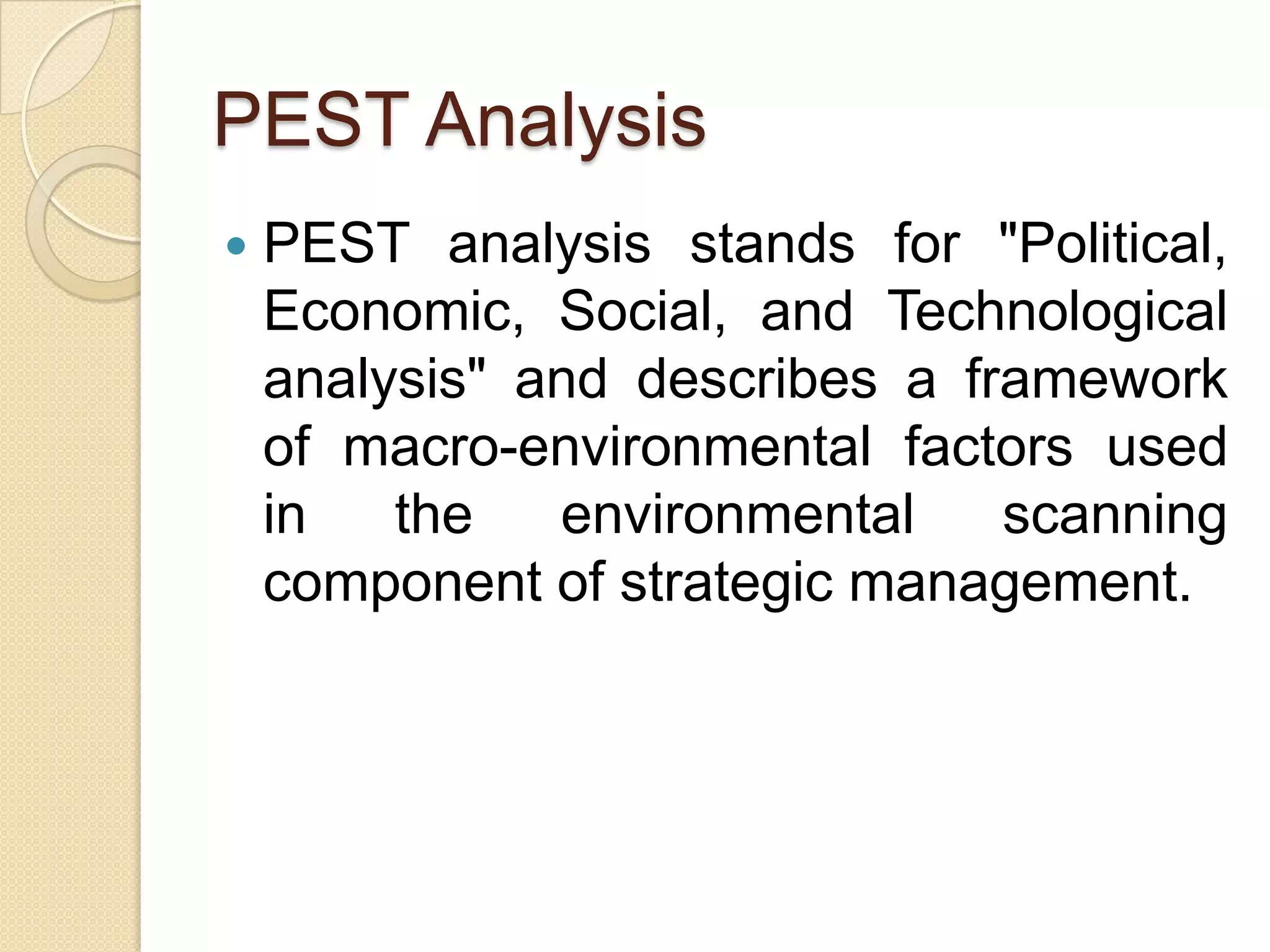 PEST AnalysisPEST analysis stands for "Political, Economic, Social, and Technological analysis" and describes a framework of macro-environmental factors used in the environmental scanning component of strategic management.
