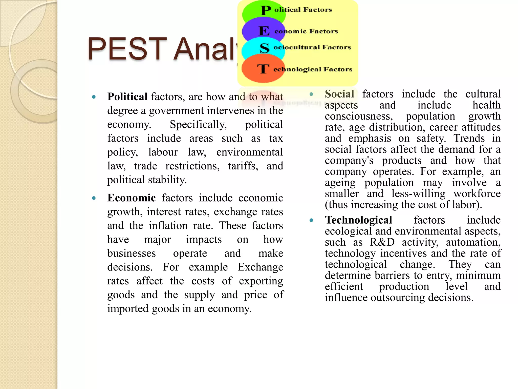 PEST AnalysisPolitical factors, are how and to what degree a government intervenes in the economy. Specifically, political factors include areas such as tax policy, labour law, environmental law, trade restrictions, tariffs, and political stability. Economic factors include economic growth, interest rates, exchange rates and the inflation rate. These factors have major impacts on how businesses operate and make decisions. For example Exchange rates affect the costs of exporting goods and the supply and price of imported goods in an economy.Social factors include the cultural aspects and include health consciousness, population growth rate, age distribution, career attitudes and emphasis on safety. Trends in social factors affect the demand for a company's products and how that company operates. For example, an ageing population may involve a smaller and less-willing workforce (thus increasing the cost of labor). Technological factors include ecological and environmental aspects, such as R&D activity, automation, technology incentives and the rate of technological change. They can determine barriers to entry, minimum efficient production level and influence outsourcing decisions. 