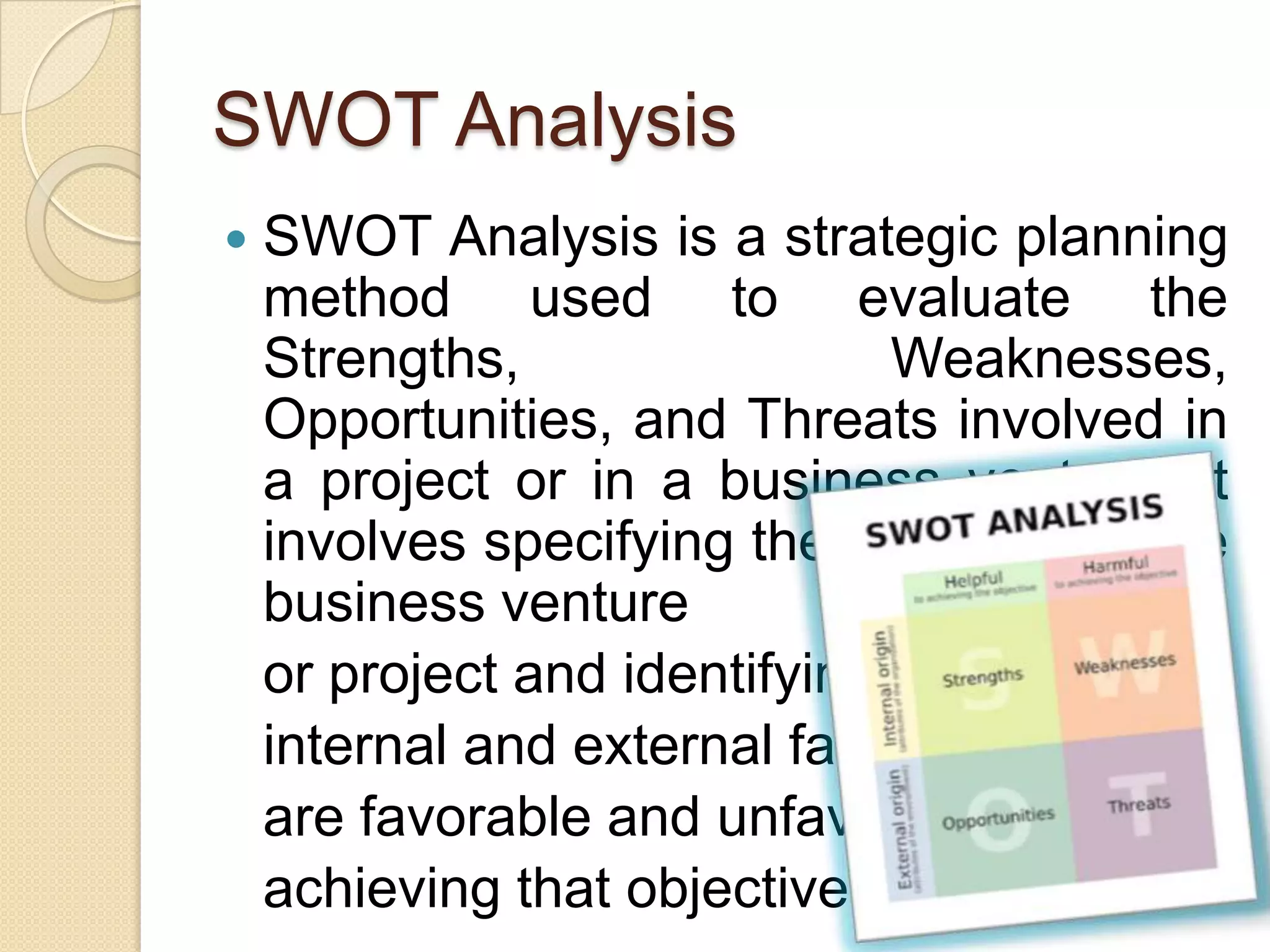 SWOT AnalysisSWOT Analysis is a strategic planning method used to evaluate the Strengths, Weaknesses, Opportunities, and Threats involved in a project or in a business venture. It involves specifying the objective of the business venture or project and identifying the internal and external factors that are favorable and unfavorable to achieving that objective.