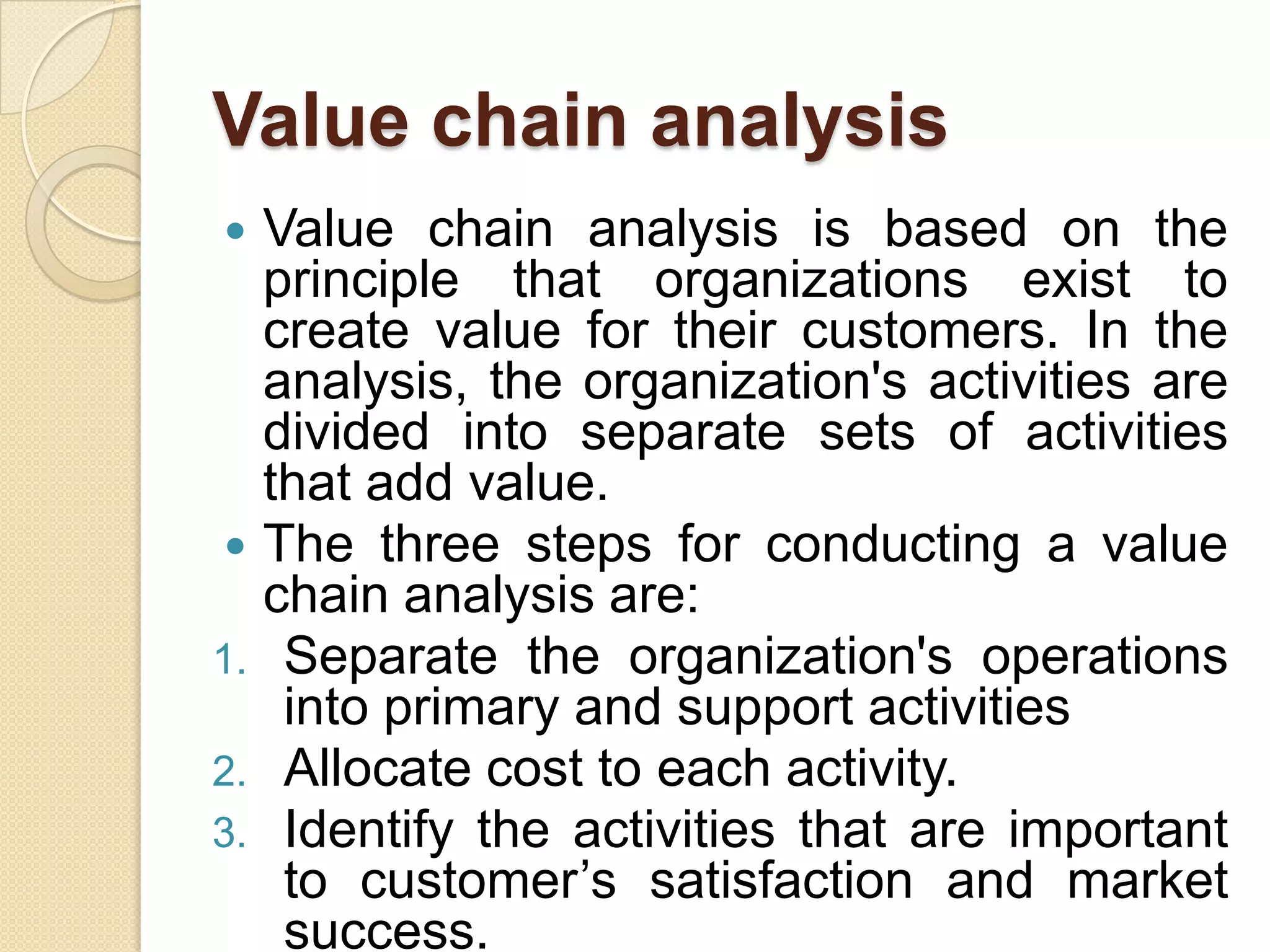 Value chain analysisValue chain analysis is based on the principle that organizations exist to create value for their customers. In the analysis, the organization's activities are divided into separate sets of activities that add value.The three steps for conducting a value chain analysis are:Separate the organization's operations into primary and support activitiesAllocate cost to each activity.Identify the activities that are important to customer’s satisfaction and market success.