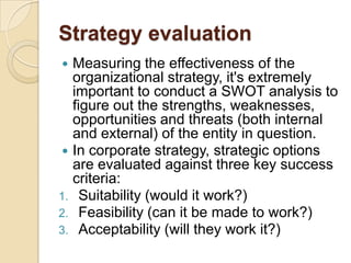 Strategy evaluationMeasuring the effectiveness of the organizational strategy, it's extremely important to conduct a SWOT analysis to figure out the strengths, weaknesses, opportunities and threats (both internal and external) of the entity in question.In corporate strategy, strategic options are evaluated against three key success criteria:Suitability (would it work?) Feasibility (can it be made to work?) Acceptability (will they work it?)