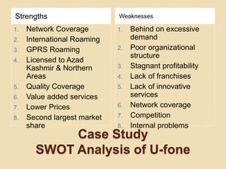Case Study SWOT Analysis of U-foneStrengthsWeaknessesNetwork CoverageInternational RoamingGPRS RoamingLicensed to Azad Kashmir & Northern AreasQuality CoverageValue added servicesLower PricesSecond largest market shareBehind on excessive demandPoor organizational structureStagnant profitabilityLack of franchisesLack of innovative servicesNetwork coverageCompetitionInternal problems