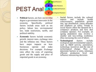 PEST AnalysisPolitical factors, are how and to what degree a government intervenes in the economy. Specifically, political factors include areas such as tax policy, labour law, environmental law, trade restrictions, tariffs, and political stability. Economic factors include economic growth, interest rates, exchange rates and the inflation rate. These factors have major impacts on how businesses operate and make decisions. For example Exchange rates affect the costs of exporting goods and the supply and price of imported goods in an economy.Social factors include the cultural aspects and include health consciousness, population growth rate, age distribution, career attitudes and emphasis on safety. Trends in social factors affect the demand for a company's products and how that company operates. For example, an ageing population may involve a smaller and less-willing workforce (thus increasing the cost of labor). Technological factors include ecological and environmental aspects, such as R&D activity, automation, technology incentives and the rate of technological change. They can determine barriers to entry, minimum efficient production level and influence outsourcing decisions. 