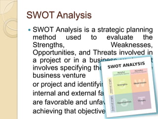 SWOT AnalysisSWOT Analysis is a strategic planning method used to evaluate the Strengths, Weaknesses, Opportunities, and Threats involved in a project or in a business venture. It involves specifying the objective of the business venture or project and identifying the internal and external factors that are favorable and unfavorable to achieving that objective.