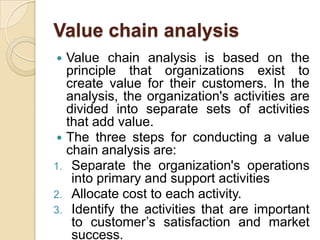 Value chain analysisValue chain analysis is based on the principle that organizations exist to create value for their customers. In the analysis, the organization's activities are divided into separate sets of activities that add value.The three steps for conducting a value chain analysis are:Separate the organization's operations into primary and support activitiesAllocate cost to each activity.Identify the activities that are important to customer’s satisfaction and market success.