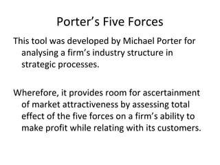 Porter’s Five Forces
This tool was developed by Michael Porter for
analysing a firm’s industry structure in
strategic processes.
Wherefore, it provides room for ascertainment
of market attractiveness by assessing total
effect of the five forces on a firm’s ability to
make profit while relating with its customers.
 