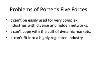 Problems of Porter’s Five Forces
• It can’t be easily used for very complex
industries with diverse and hidden networks.
• It can’t cope with the cuff of dynamic markets.
• It can’t fit into a highly regulated industry
 