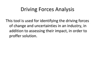 Driving Forces Analysis
This tool is used for identifying the driving forces
of change and uncertainties in an industry, in
addition to assessing their impact, in order to
proffer solution.
 