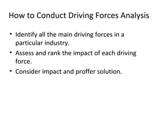 How to Conduct Driving Forces Analysis
• Identify all the main driving forces in a
particular industry.
• Assess and rank the impact of each driving
force.
• Consider impact and proffer solution.
 