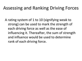 Assessing and Ranking Driving Forces
A rating system of 1 to 10 (signifying weak to
strong) can be used to mark the strength of
each driving force as well as the ease of
influencing it. Thereafter, the sum of strength
and influence would be used to determine
rank of each driving force.
 