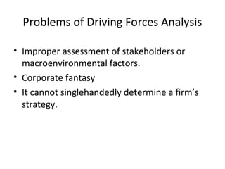 Problems of Driving Forces Analysis
• Improper assessment of stakeholders or
macroenvironmental factors.
• Corporate fantasy
• It cannot singlehandedly determine a firm’s
strategy.
 