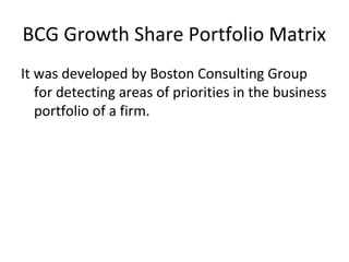BCG Growth Share Portfolio Matrix
It was developed by Boston Consulting Group
for detecting areas of priorities in the business
portfolio of a firm.
 
