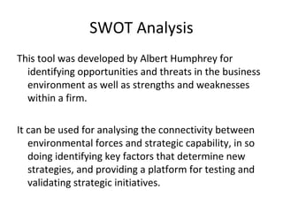 SWOT Analysis
This tool was developed by Albert Humphrey for
identifying opportunities and threats in the business
environment as well as strengths and weaknesses
within a firm.
It can be used for analysing the connectivity between
environmental forces and strategic capability, in so
doing identifying key factors that determine new
strategies, and providing a platform for testing and
validating strategic initiatives.
 