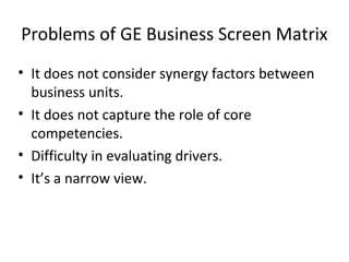 Problems of GE Business Screen Matrix
• It does not consider synergy factors between
business units.
• It does not capture the role of core
competencies.
• Difficulty in evaluating drivers.
• It’s a narrow view.
 