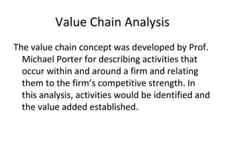 Value Chain Analysis
The value chain concept was developed by Prof.
Michael Porter for describing activities that
occur within and around a firm and relating
them to the firm’s competitive strength. In
this analysis, activities would be identified and
the value added established.
 