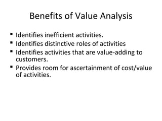 Benefits of Value Analysis
 Identifies inefficient activities.
 Identifies distinctive roles of activities
 Identifies activities that are value-adding to
customers.
 Provides room for ascertainment of cost/value
of activities.
 