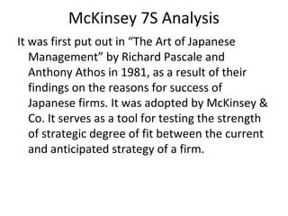 McKinsey 7S Analysis
It was first put out in “The Art of Japanese
Management” by Richard Pascale and
Anthony Athos in 1981, as a result of their
findings on the reasons for success of
Japanese firms. It was adopted by McKinsey &
Co. It serves as a tool for testing the strength
of strategic degree of fit between the current
and anticipated strategy of a firm.
 