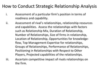 How to Conduct Strategic Relationship Analysis
i. Assessment of a particular firm’s position in terms of
readiness and capability.
ii. Assessment of rival’s relationships, relationship resources
and capabilities. Assess the relationships with factors
such as Relationship Mix, Duration of Relationship,
Number of Relationships, Size of firms in relationship,
Location of Relationship, Opportunities for knowledge-
flow, Top Management Expertise for relationships,
Groups of Relationships, Performance of Relationships,
Positioning in Relationships with Respect to Other
Players, Projected capabilities of the relationships.
iii. Ascertain competitive impact of rivals relationships on
the firm.
 