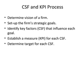 CSF and KPI Process
• Determine vision of a firm.
• Set-up the firm’s strategic goals.
• Identify key factors (CSF) that influence each
goal.
• Establish a measure (KPI) for each CSF.
• Determine target for each CSF.
 