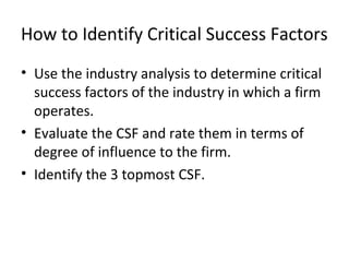 How to Identify Critical Success Factors
• Use the industry analysis to determine critical
success factors of the industry in which a firm
operates.
• Evaluate the CSF and rate them in terms of
degree of influence to the firm.
• Identify the 3 topmost CSF.
 