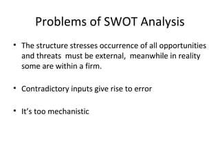 Problems of SWOT Analysis
• The structure stresses occurrence of all opportunities
and threats must be external, meanwhile in reality
some are within a firm.
• Contradictory inputs give rise to error
• It’s too mechanistic
 