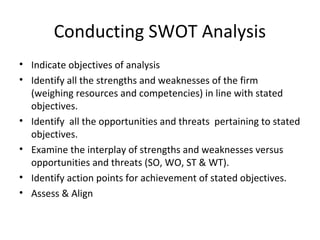 Conducting SWOT Analysis
• Indicate objectives of analysis
• Identify all the strengths and weaknesses of the firm
(weighing resources and competencies) in line with stated
objectives.
• Identify all the opportunities and threats pertaining to stated
objectives.
• Examine the interplay of strengths and weaknesses versus
opportunities and threats (SO, WO, ST & WT).
• Identify action points for achievement of stated objectives.
• Assess & Align
 